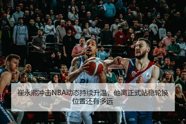 崔永熙冲击NBA动态持续升温，他离正式站稳轮换位置还有多远